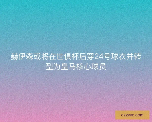 赫伊森或将在世俱杯后穿24号球衣并转型为皇马核心球员