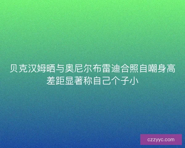 贝克汉姆晒与奥尼尔布雷迪合照自嘲身高差距显著称自己个子小