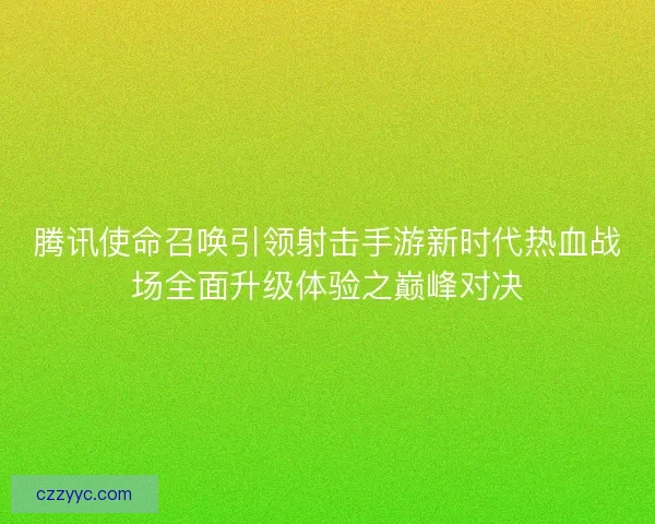 腾讯使命召唤引领射击手游新时代热血战场全面升级体验之巅峰对决