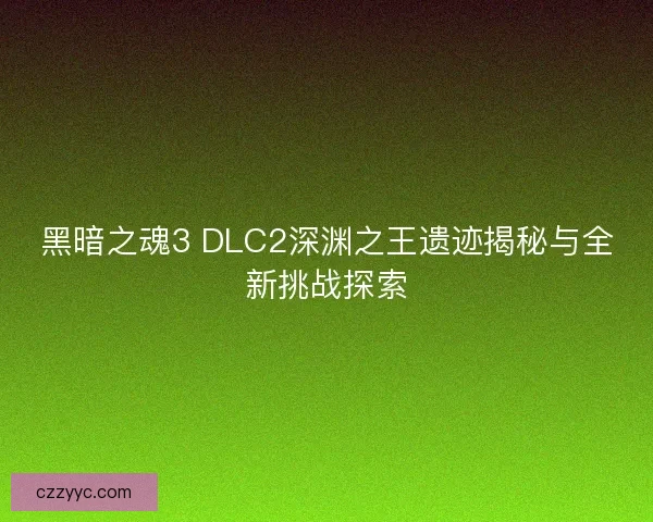 黑暗之魂3 DLC2深渊之王遗迹揭秘与全新挑战探索