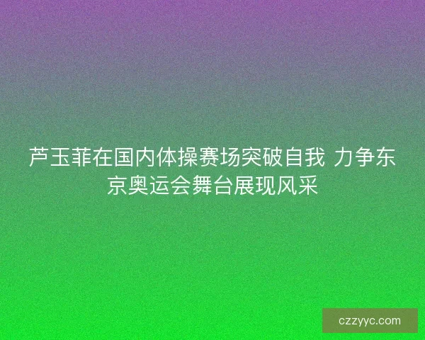 芦玉菲在国内体操赛场突破自我 力争东京奥运会舞台展现风采 芦玉菲在国内体操赛场突破自我 力争东京奥运会舞台展现风采