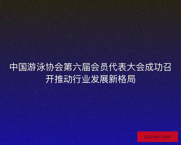 中国游泳协会第六届会员代表大会成功召开推动行业发展新格局