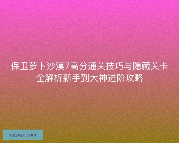 保卫萝卜沙漠7高分通关技巧与隐藏关卡全解析新手到大神进阶攻略