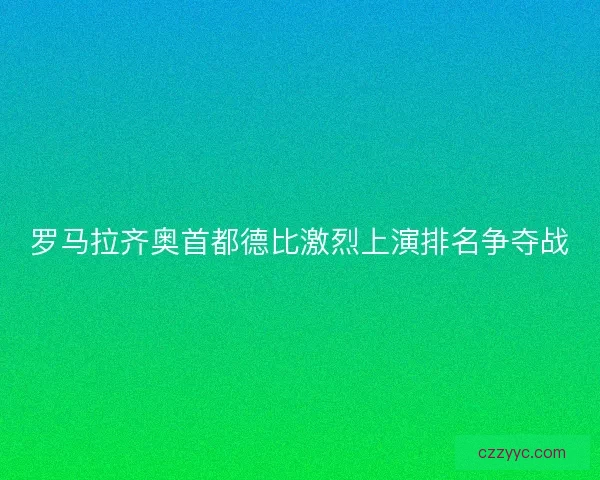 罗马拉齐奥首都德比激烈上演排名争夺战