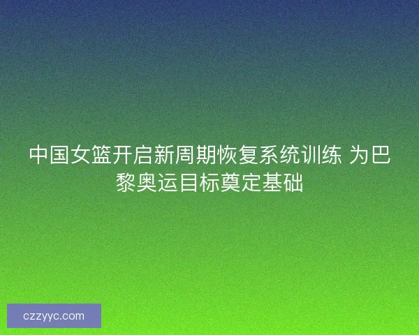 中国女篮开启新周期恢复系统训练 为巴黎奥运目标奠定基础