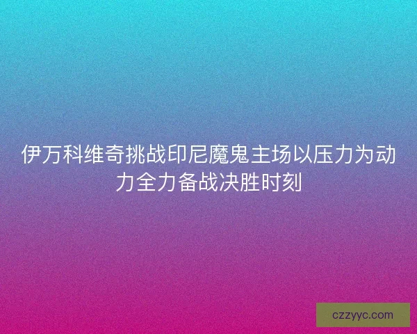 伊万科维奇挑战印尼魔鬼主场以压力为动力全力备战决胜时刻