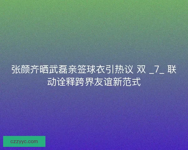 张颜齐晒武磊亲签球衣引热议 双 _7_ 联动诠释跨界友谊新范式
