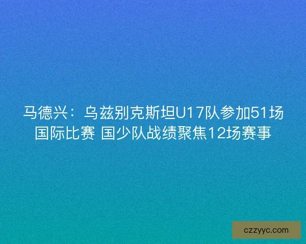 马德兴：乌兹别克斯坦U17队参加51场国际比赛 国少队战绩聚焦12场赛事