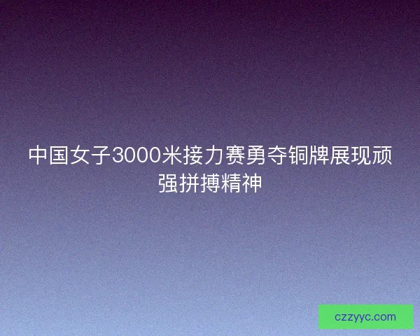 中国女子3000米接力赛勇夺铜牌展现顽强拼搏精神