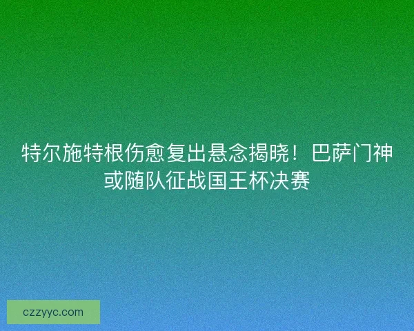 特尔施特根伤愈复出悬念揭晓！巴萨门神或随队征战国王杯决赛
