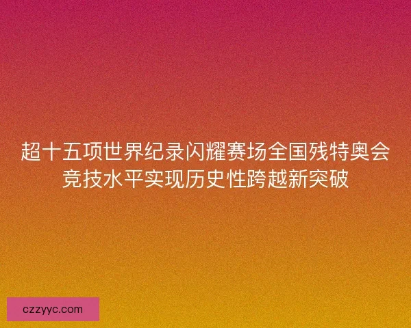 超十五项世界纪录闪耀赛场全国残特奥会竞技水平实现历史性跨越新突破