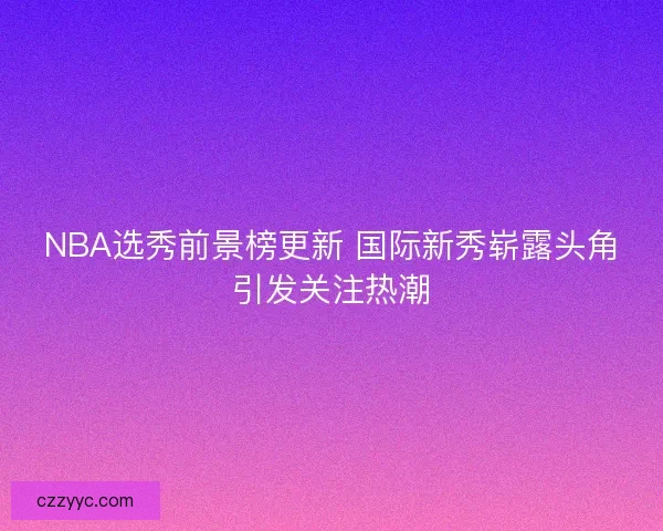 NBA选秀前景榜更新 国际新秀崭露头角引发关注热潮