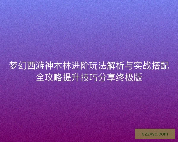 梦幻西游神木林进阶玩法解析与实战搭配全攻略提升技巧分享终极版