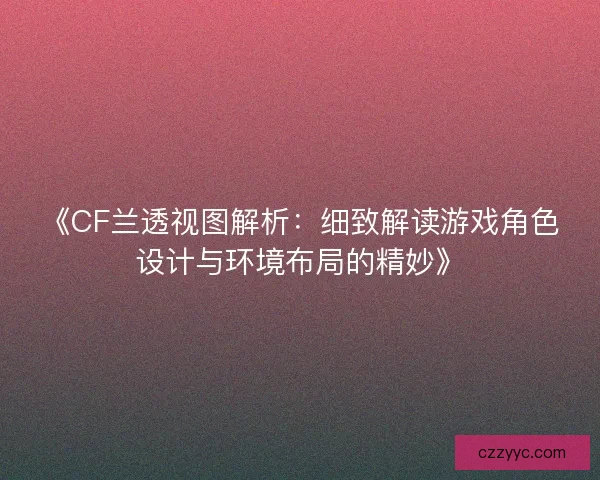 《CF兰透视图解析:细致解读游戏角色设计与环境布局的精妙》 《CF兰透视图解析:细致解读游戏角色设计与环境布局的精妙》