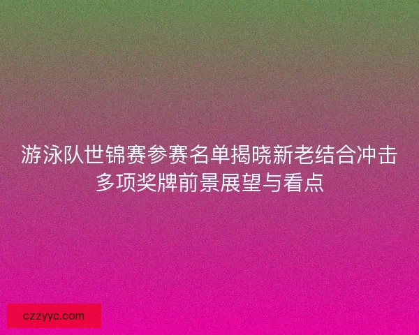 游泳队世锦赛参赛名单揭晓新老结合冲击多项奖牌前景展望与看点 游泳队世锦赛参赛名单揭晓新老结合冲击多项奖牌前景展望与看点