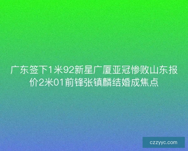 广东签下1米92新星广厦亚冠惨败山东报价2米01前锋张镇麟结婚成焦点 广东签下1米92新星广厦亚冠惨败山东报价2米01前锋张镇麟结婚成焦点