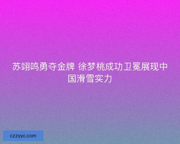 苏翊鸣勇夺金牌 徐梦桃成功卫冕展现中国滑雪实力
