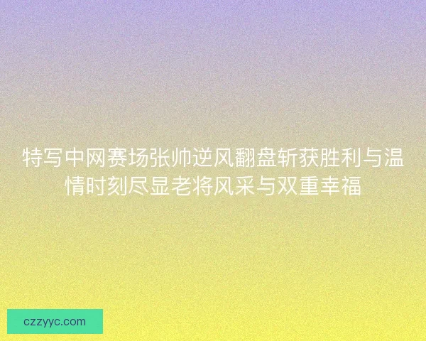 特写中网赛场张帅逆风翻盘斩获胜利与温情时刻尽显老将风采与双重幸福