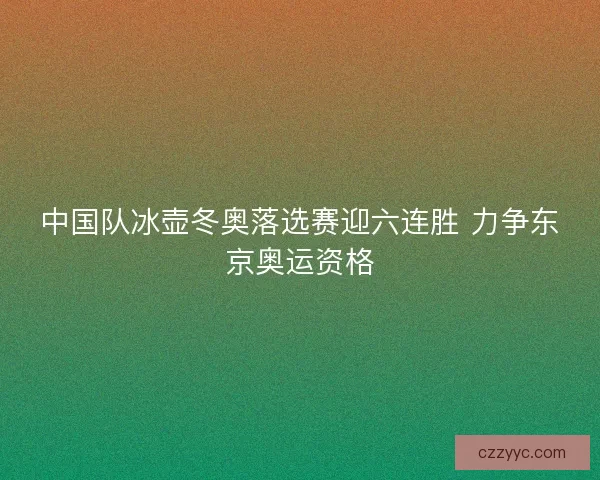 中国队冰壶冬奥落选赛迎六连胜 力争东京奥运资格