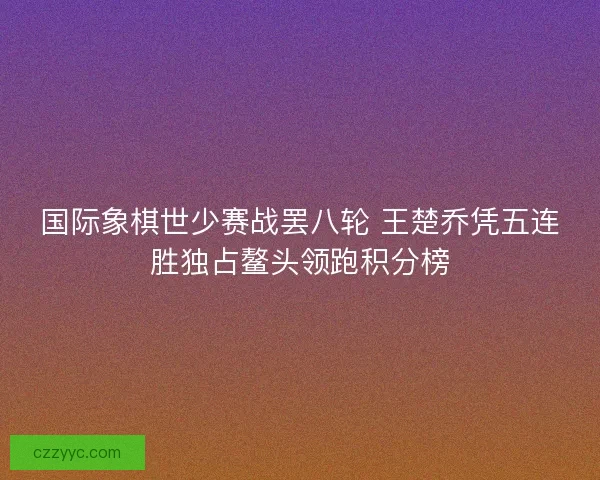 国际象棋世少赛战罢八轮 王楚乔凭五连胜独占鳌头领跑积分榜