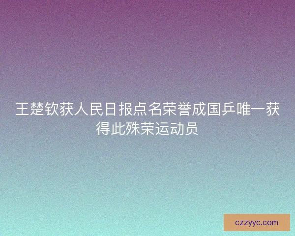 王楚钦获人民日报点名荣誉成国乒唯一获得此殊荣运动员 王楚钦获人民日报点名荣誉成国乒唯一获得此殊荣运动员