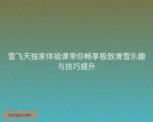 雪飞天独家体验课带你畅享极致滑雪乐趣与技巧提升