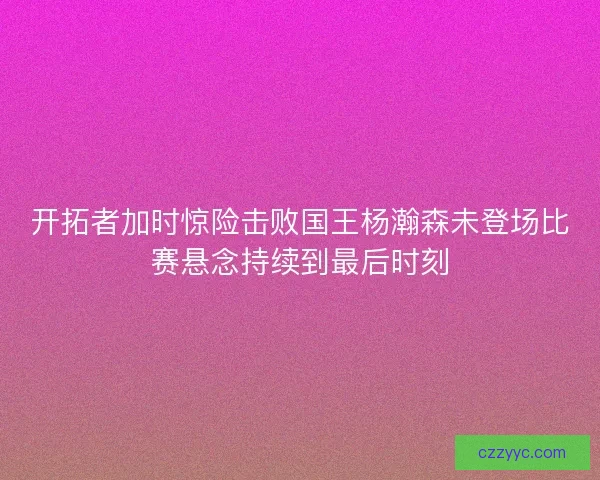 开拓者加时惊险击败国王杨瀚森未登场比赛悬念持续到最后时刻