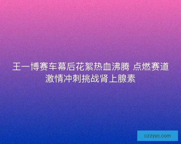 王一博赛车幕后花絮热血沸腾 点燃赛道激情冲刺挑战肾上腺素
