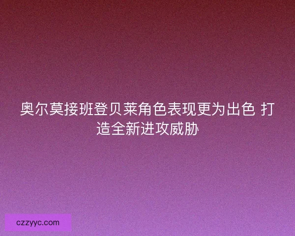 奥尔莫接班登贝莱角色表现更为出色 打造全新进攻威胁 奥尔莫接班登贝莱角色表现更为出色 打造全新进攻威胁